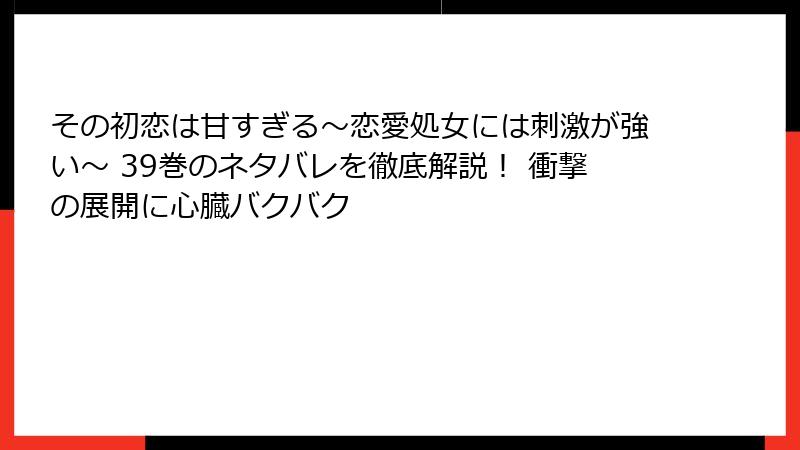 その初恋は甘すぎる～恋愛処女には刺激が強い～ 39巻のネタバレを徹底解説！ 衝撃の展開に心臓バクバク