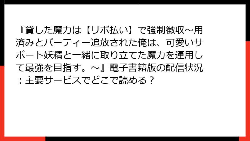 『貸した魔力は【リボ払い】で強制徴収～用済みとパーティー追放された俺は、可愛いサポート妖精と一緒に取り立てた魔力を運用して最強を目指す。～』電子書籍版の配信状況：主要サービスでどこで読める？