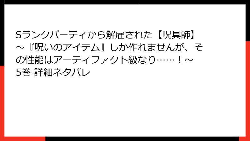 Sランクパーティから解雇された【呪具師】～『呪いのアイテム』しか作れませんが、その性能はアーティファクト級なり……！～ 5巻 詳細ネタバレ