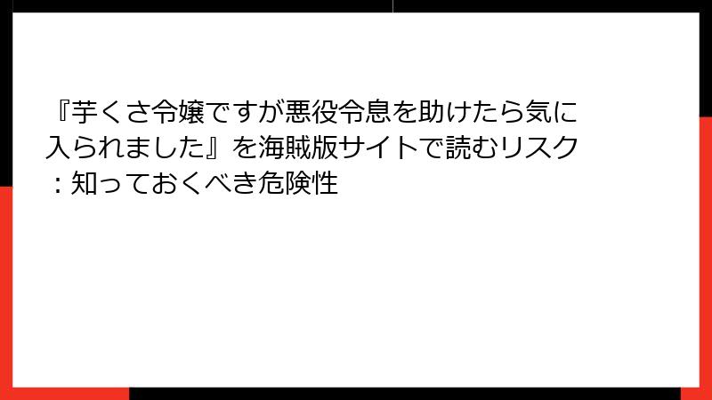 『芋くさ令嬢ですが悪役令息を助けたら気に入られました』を海賊版サイトで読むリスク：知っておくべき危険性