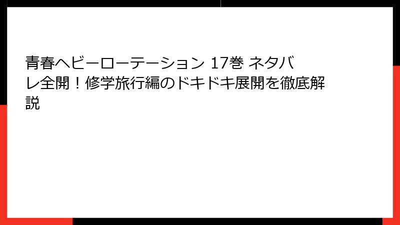 青春ヘビーローテーション 17巻 ネタバレ全開！修学旅行編のドキドキ展開を徹底解説
