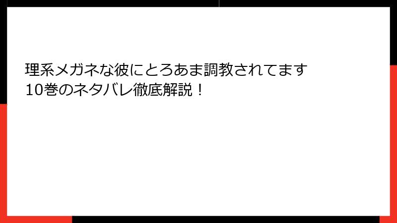 理系メガネな彼にとろあま調教されてます 10巻のネタバレ徹底解説！
