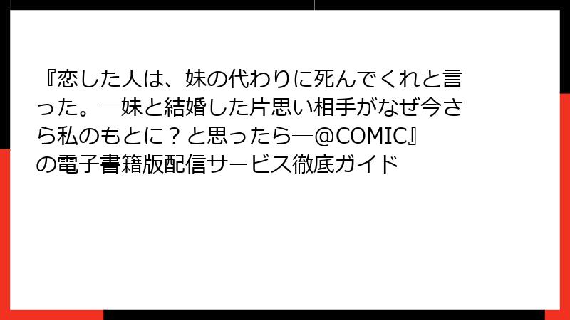 『恋した人は、妹の代わりに死んでくれと言った。―妹と結婚した片思い相手がなぜ今さら私のもとに？と思ったら―@COMIC』の電子書籍版配信サービス徹底ガイド