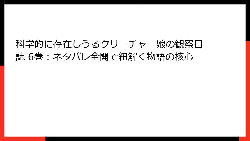 科学的に存在しうるクリーチャー娘の観察日誌 6巻：ネタバレ全開で紐解く物語の核心