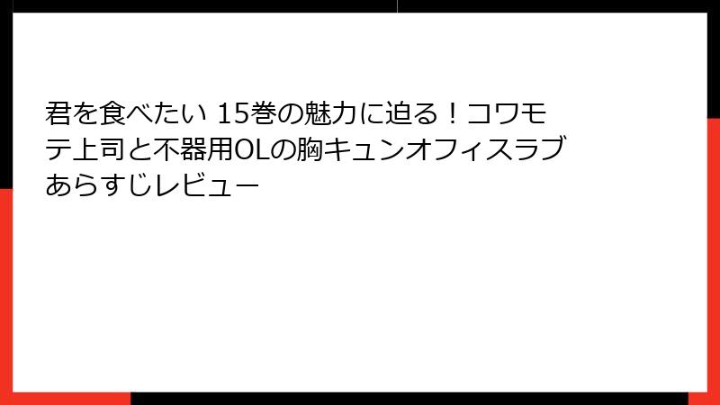 君を食べたい 15巻の魅力に迫る！コワモテ上司と不器用OLの胸キュンオフィスラブあらすじレビュー