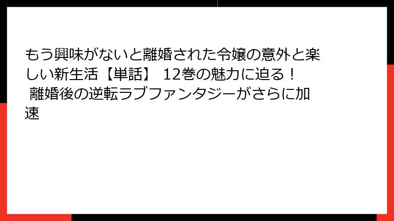 もう興味がないと離婚された令嬢の意外と楽しい新生活【単話】 12巻の魅力に迫る！ 離婚後の逆転ラブファンタジーがさらに加速