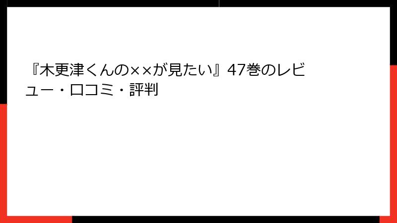 『木更津くんの××が見たい』47巻のレビュー・口コミ・評判