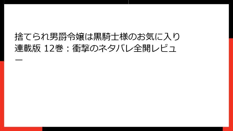 捨てられ男爵令嬢は黒騎士様のお気に入り 連載版 12巻：衝撃のネタバレ全開レビュー