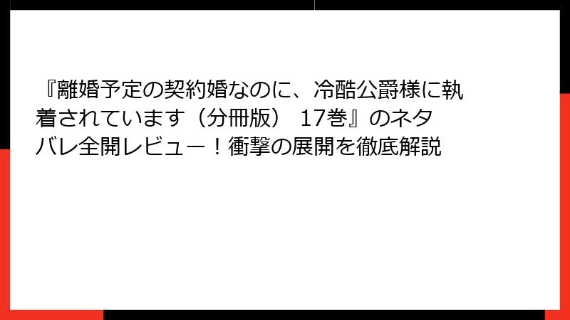 『離婚予定の契約婚なのに、冷酷公爵様に執着されています（分冊版） 17巻』のネタバレ全開レビュー！衝撃の展開を徹底解説
