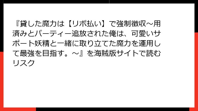 『貸した魔力は【リボ払い】で強制徴収～用済みとパーティー追放された俺は、可愛いサポート妖精と一緒に取り立てた魔力を運用して最強を目指す。～』を海賊版サイトで読むリスク