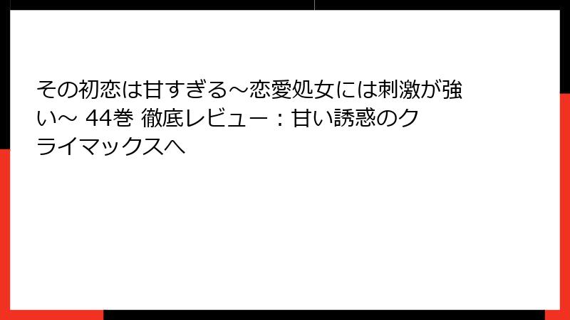 その初恋は甘すぎる～恋愛処女には刺激が強い～ 44巻 徹底レビュー：甘い誘惑のクライマックスへ