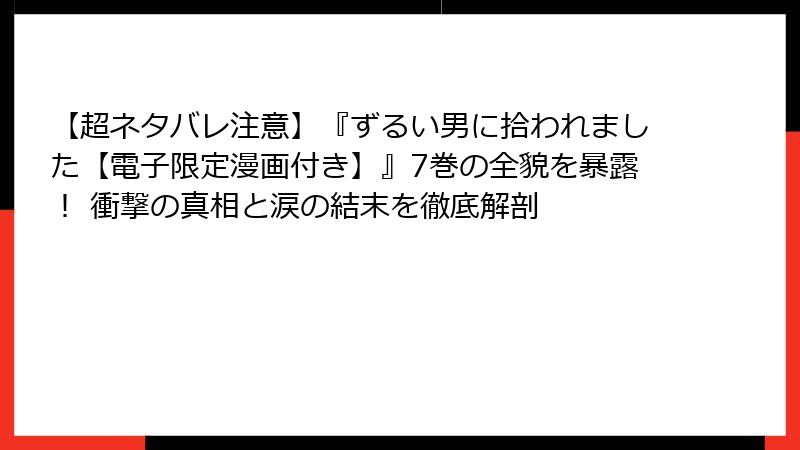 【超ネタバレ注意】『ずるい男に拾われました【電子限定漫画付き】』7巻の全貌を暴露！ 衝撃の真相と涙の結末を徹底解剖