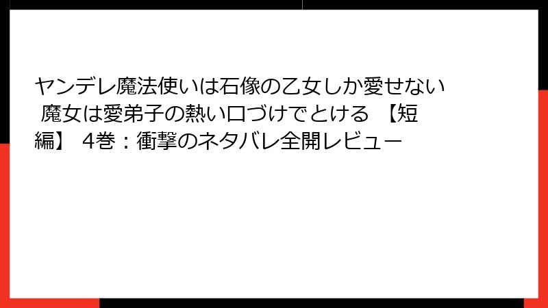 ヤンデレ魔法使いは石像の乙女しか愛せない 魔女は愛弟子の熱い口づけでとける 【短編】 4巻：衝撃のネタバレ全開レビュー