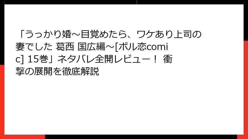 「うっかり婚～目覚めたら、ワケあり上司の妻でした 葛西 国広編～[ボル恋comic] 15巻」ネタバレ全開レビュー！ 衝撃の展開を徹底解説