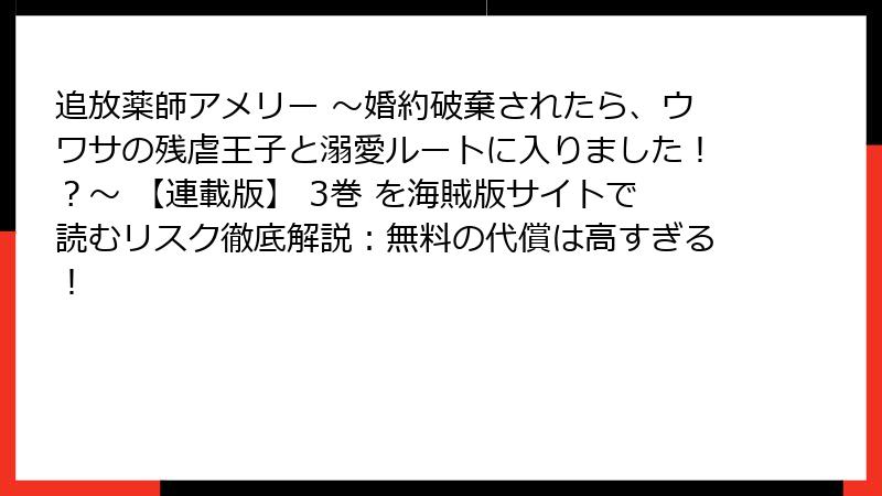 追放薬師アメリー ～婚約破棄されたら、ウワサの残虐王子と溺愛ルートに入りました！？～ 【連載版】 3巻 を海賊版サイトで読むリスク徹底解説：無料の代償は高すぎる！