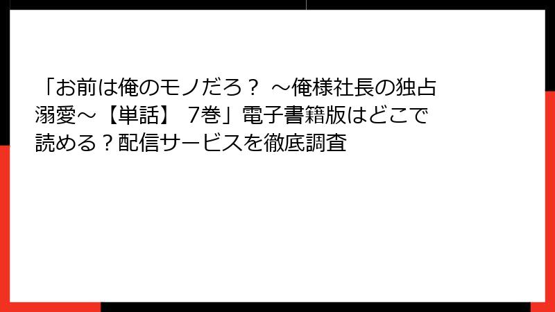 「お前は俺のモノだろ？ ～俺様社長の独占溺愛～【単話】 7巻」電子書籍版はどこで読める？配信サービスを徹底調査