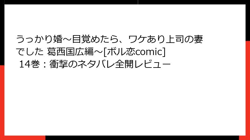 うっかり婚～目覚めたら、ワケあり上司の妻でした 葛西国広編～[ボル恋comic] 14巻：衝撃のネタバレ全開レビュー