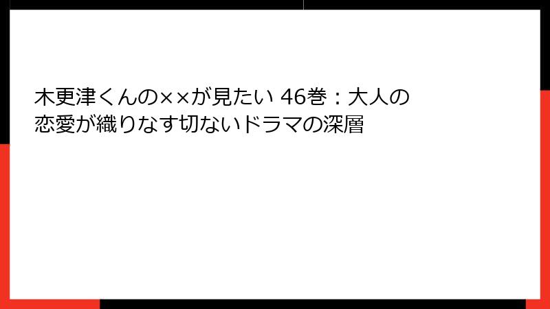 木更津くんの××が見たい 46巻：大人の恋愛が織りなす切ないドラマの深層