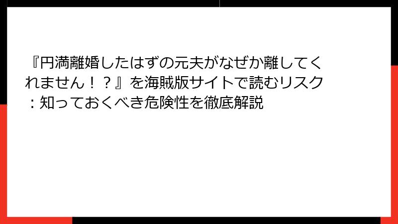 『円満離婚したはずの元夫がなぜか離してくれません！？』を海賊版サイトで読むリスク：知っておくべき危険性を徹底解説