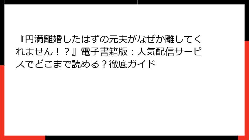 『円満離婚したはずの元夫がなぜか離してくれません！？』電子書籍版：人気配信サービスでどこまで読める？徹底ガイド