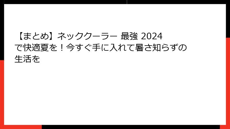 【まとめ】ネッククーラー 最強 2024で快適夏を！今すぐ手に入れて暑さ知らずの生活を