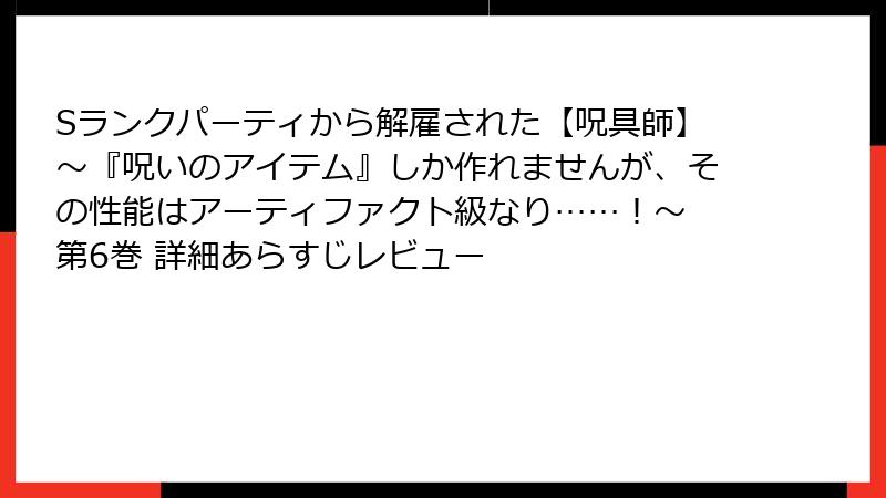 Sランクパーティから解雇された【呪具師】~『呪いのアイテム』しか作れませんが、その性能はアーティファクト級なり……!~ 第6巻 詳細あらすじレビュー