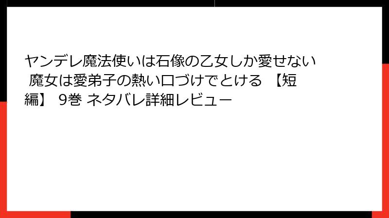 ヤンデレ魔法使いは石像の乙女しか愛せない 魔女は愛弟子の熱い口づけでとける 【短編】 9巻 ネタバレ詳細レビュー