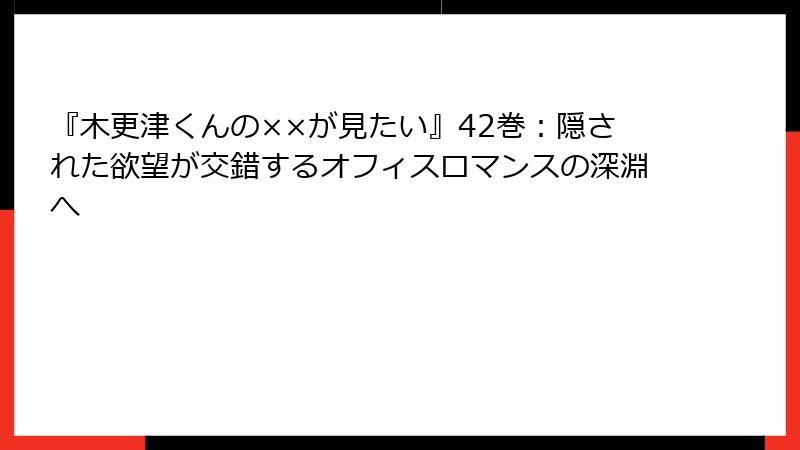 『木更津くんの××が見たい』42巻：隠された欲望が交錯するオフィスロマンスの深淵へ