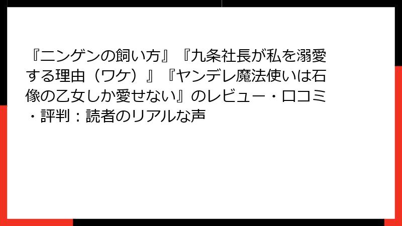 『ニンゲンの飼い方』『九条社長が私を溺愛する理由（ワケ）』『ヤンデレ魔法使いは石像の乙女しか愛せない』のレビュー・口コミ・評判：読者のリアルな声