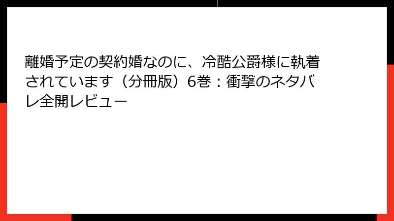 離婚予定の契約婚なのに、冷酷公爵様に執着されています（分冊版）6巻：衝撃のネタバレ全開レビュー