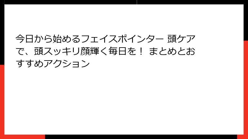 今日から始めるフェイスポインター 頭ケアで、頭スッキリ顔輝く毎日を！ まとめとおすすめアクション