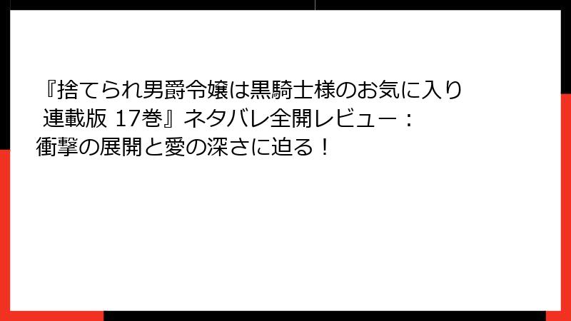 『捨てられ男爵令嬢は黒騎士様のお気に入り 連載版 17巻』ネタバレ全開レビュー：衝撃の展開と愛の深さに迫る！