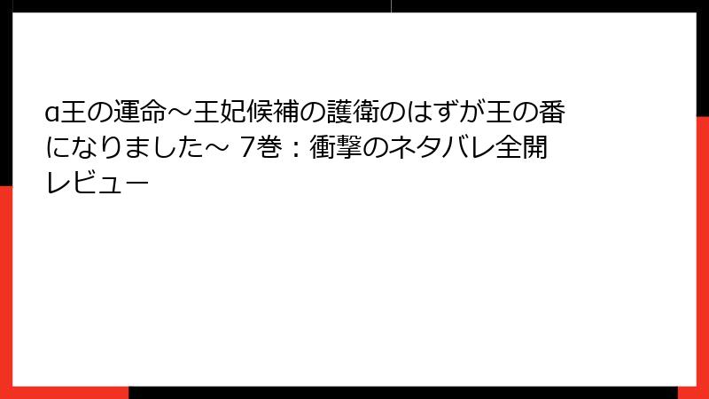α王の運命～王妃候補の護衛のはずが王の番になりました～ 7巻：衝撃のネタバレ全開レビュー