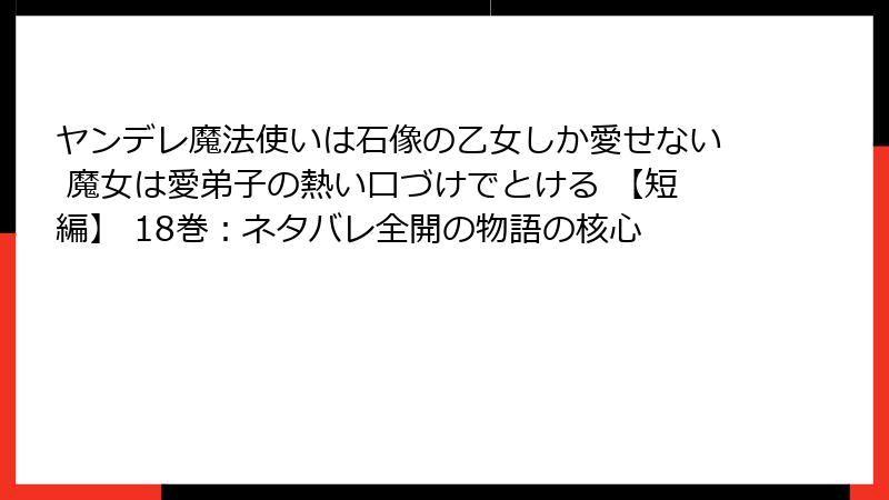ヤンデレ魔法使いは石像の乙女しか愛せない 魔女は愛弟子の熱い口づけでとける 【短編】 18巻：ネタバレ全開の物語の核心