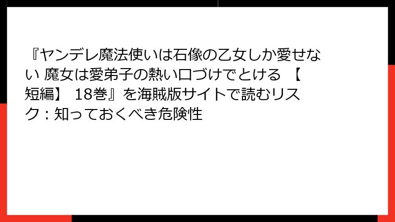 『ヤンデレ魔法使いは石像の乙女しか愛せない 魔女は愛弟子の熱い口づけでとける 【短編】 18巻』を海賊版サイトで読むリスク：知っておくべき危険性