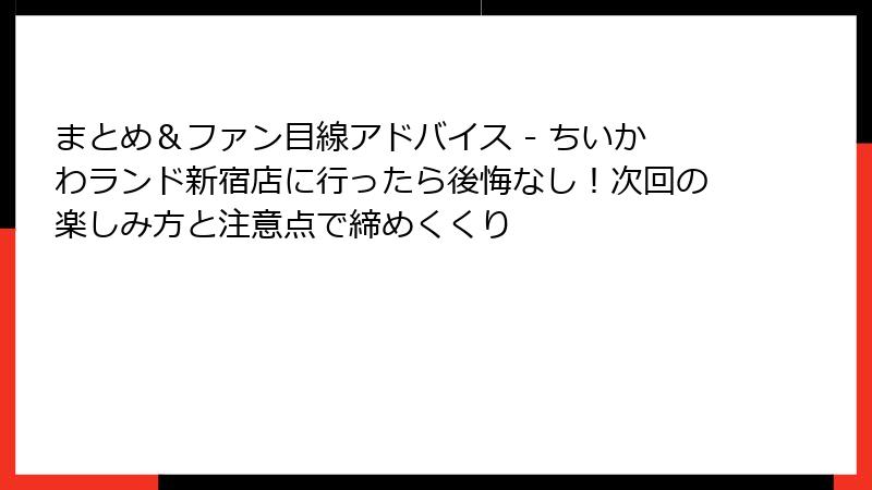 まとめ＆ファン目線アドバイス - ちいかわランド新宿店に行ったら後悔なし！次回の楽しみ方と注意点で締めくくり