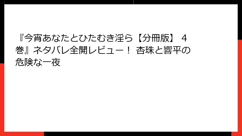 『今宵あなたとひたむき淫ら【分冊版】 4巻』ネタバレ全開レビュー！ 杏珠と響平の危険な一夜