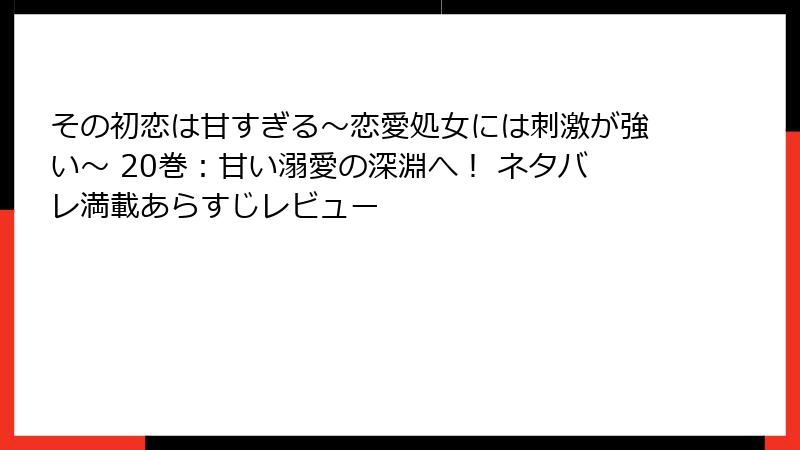 その初恋は甘すぎる~恋愛処女には刺激が強い~ 20巻:甘い溺愛の深淵へ! ネタバレ満載あらすじレビュー