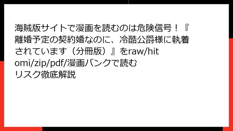 海賊版サイトで漫画を読むのは危険信号!『離婚予定の契約婚なのに、冷酷公爵様に執着されています(分冊版)』をraw/hitomi/zip/pdf/漫画バンクで読むリスク徹底解説