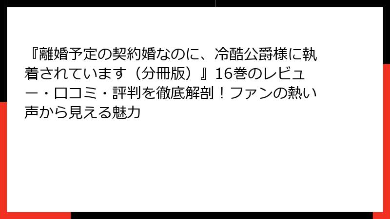 『離婚予定の契約婚なのに、冷酷公爵様に執着されています(分冊版)』16巻のレビュー・口コミ・評判を徹底解剖!ファンの熱い声から見える魅力