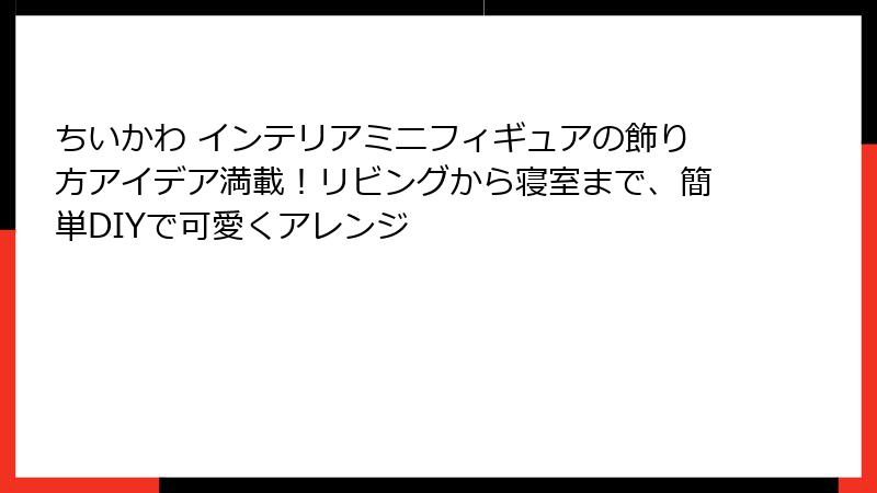 ちいかわ インテリアミニフィギュアの飾り方アイデア満載！リビングから寝室まで、簡単DIYで可愛くアレンジ
