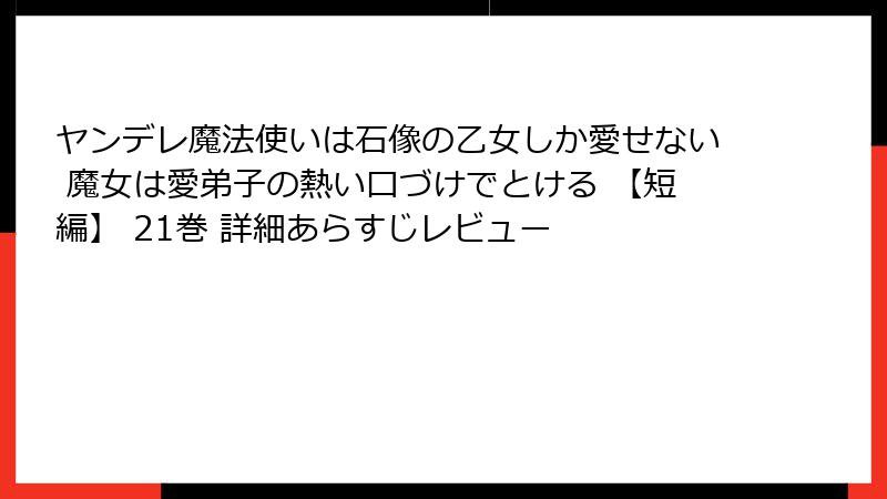 ヤンデレ魔法使いは石像の乙女しか愛せない 魔女は愛弟子の熱い口づけでとける 【短編】 21巻 詳細あらすじレビュー