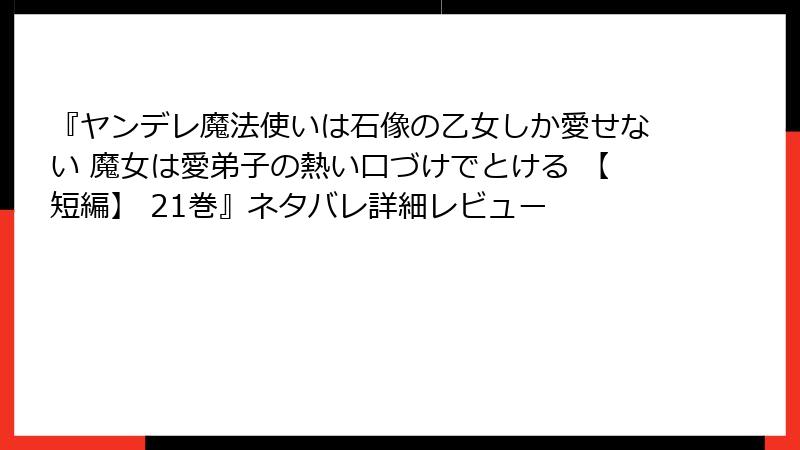 『ヤンデレ魔法使いは石像の乙女しか愛せない 魔女は愛弟子の熱い口づけでとける 【短編】 21巻』ネタバレ詳細レビュー