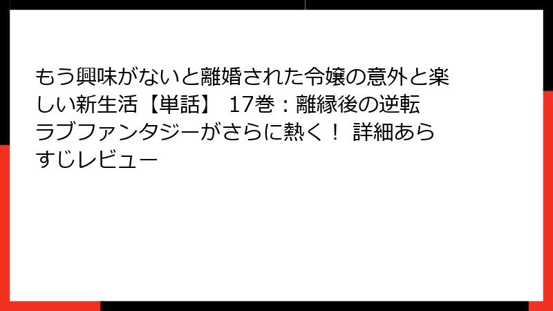 もう興味がないと離婚された令嬢の意外と楽しい新生活【単話】 17巻：離縁後の逆転ラブファンタジーがさらに熱く！ 詳細あらすじレビュー
