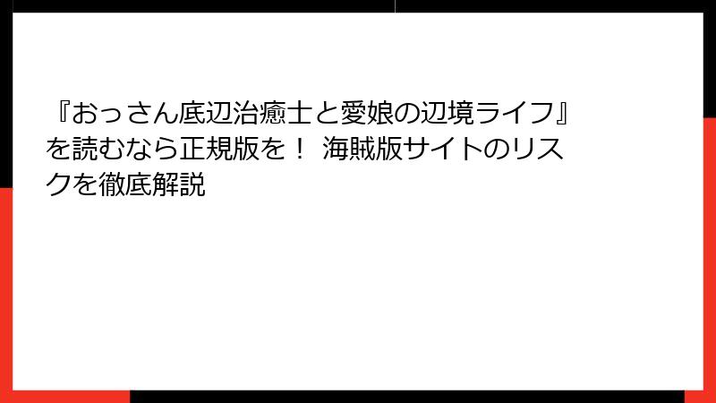 『おっさん底辺治癒士と愛娘の辺境ライフ』を読むなら正規版を！ 海賊版サイトのリスクを徹底解説