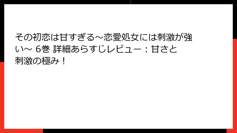 その初恋は甘すぎる～恋愛処女には刺激が強い～ 6巻 詳細あらすじレビュー：甘さと刺激の極み！