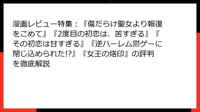 漫画レビュー特集：『傷だらけ聖女より報復をこめて』『2度目の初恋は、苦すぎる』『その初恋は甘すぎる』『逆ハーレム鬱ゲーに閉じ込められた!?』『女王の烙印』の評判を徹底解説