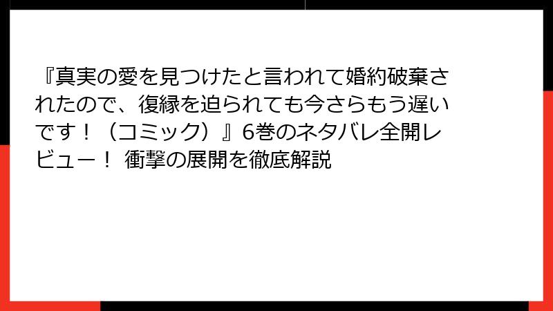 『真実の愛を見つけたと言われて婚約破棄されたので、復縁を迫られても今さらもう遅いです！（コミック）』6巻のネタバレ全開レビュー！ 衝撃の展開を徹底解説