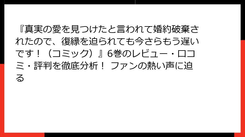 『真実の愛を見つけたと言われて婚約破棄されたので、復縁を迫られても今さらもう遅いです！（コミック）』6巻のレビュー・口コミ・評判を徹底分析！ ファンの熱い声に迫る