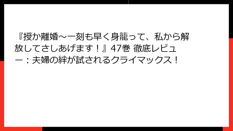 『授か離婚～一刻も早く身籠って、私から解放してさしあげます！』47巻 徹底レビュー：夫婦の絆が試されるクライマックス！